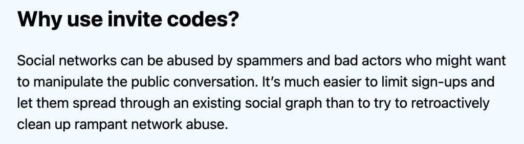Why use invite codes?
Social networks can be abused by spammers and bad actors who might want to manipulate the public conversation. It’s much easier to limit sign-ups and let them spread through an existing social graph than to try to retroactively clean up rampant network abuse.