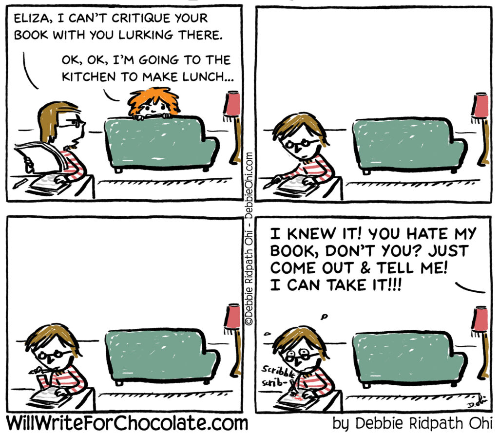 Four-panel comic titled “Will Write For Chocolate” by Debbie Ridpath Ohi. A person sits behind a desk reading a manuscript while another person, Eliza, peeks from behind a couch. The reader says, “Eliza, I can’t critique your book with you lurking there.” Eliza replies, “OK, OK, I’m going to the kitchen to make lunch…” She disappears, and the reader continues taking notes. In the final panel, Eliza pops back up yelling, “I knew it! You hate my book, don’t you? Just come out & tell me! I can take it!!!”