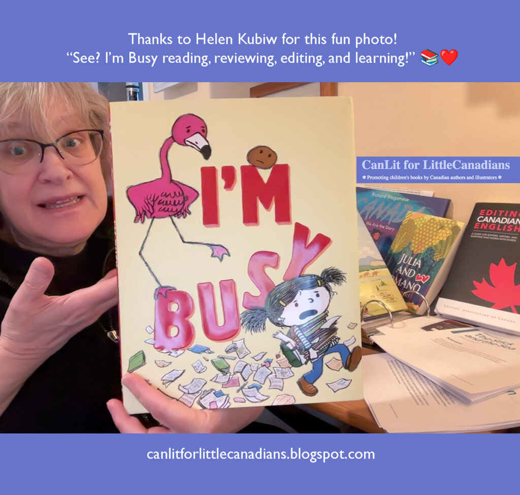 Woman wearing glasses holds up the picture book I’M BUSY! by Michael Ian Black and Debbie Ridpath Ohi. She sits at a desk with papers and books, including titles such as Julia and the Mango and Editing Canadian English, with a sign reading “CanLit for LittleCanadians.” Text at the top says: “Thanks to Helen Kubiw for this fun photo! ‘See? I’m Busy reading, reviewing, editing, and learning!’” and text at the bottom reads: “canlitforlittlecanadians.blogspot.com.”